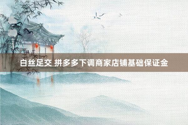 白丝足交 拼多多下调商家店铺基础保证金