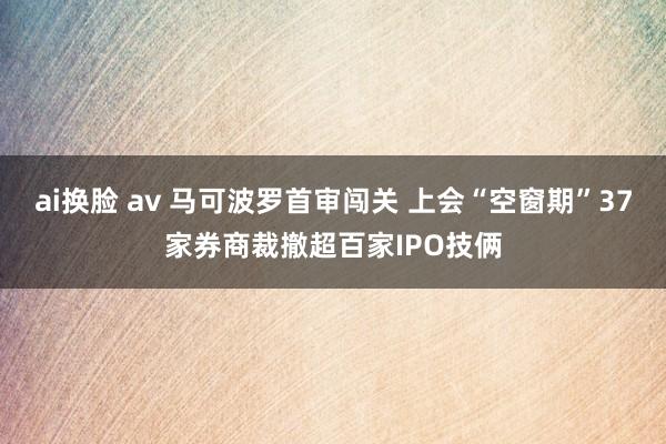 ai换脸 av 马可波罗首审闯关 上会“空窗期”37家券商裁撤超百家IPO技俩