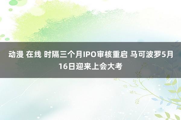 动漫 在线 时隔三个月IPO审核重启 马可波罗5月16日迎来上会大考