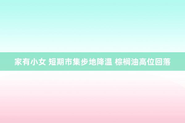 家有小女 短期市集步地降温 棕榈油高位回落