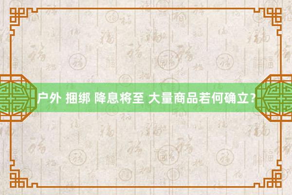 户外 捆绑 降息将至 大量商品若何确立？