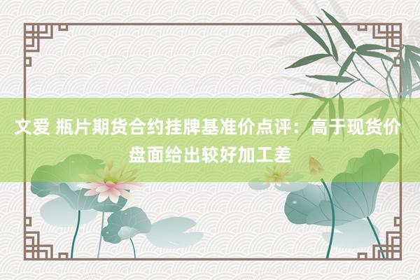 文爱 瓶片期货合约挂牌基准价点评：高于现货价 盘面给出较好加工差