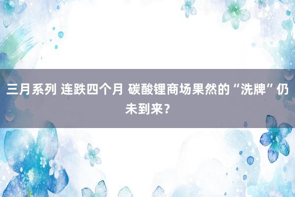 三月系列 连跌四个月 碳酸锂商场果然的“洗牌”仍未到来？