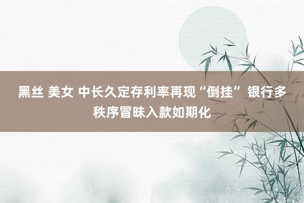黑丝 美女 中长久定存利率再现“倒挂” 银行多秩序冒昧入款如期化
