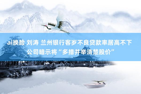 ai换脸 刘涛 兰州银行客岁不良贷款率居高不下 公司暗示将“多措并举清楚股价”