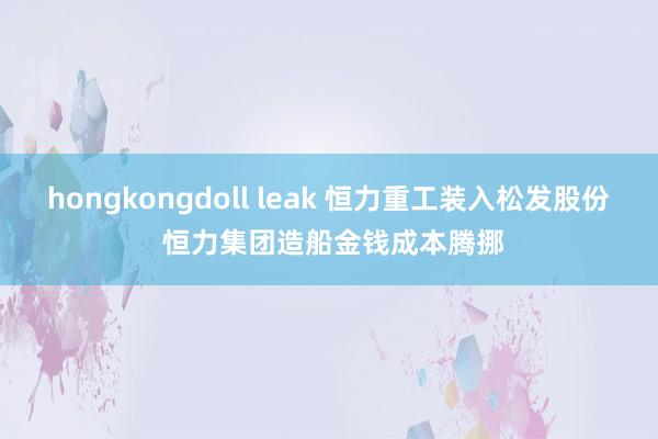 hongkongdoll leak 恒力重工装入松发股份 恒力集团造船金钱成本腾挪