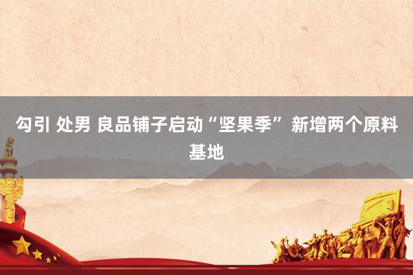 勾引 处男 良品铺子启动“坚果季” 新增两个原料基地