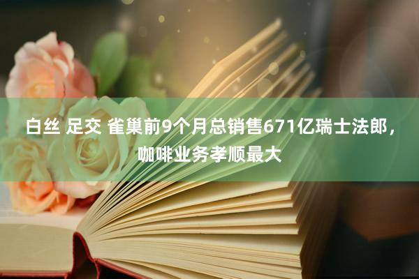 白丝 足交 雀巢前9个月总销售671亿瑞士法郎，咖啡业务孝顺最大