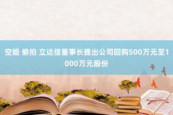 空姐 偷拍 立达信董事长提出公司回购500万元至1000万元股份