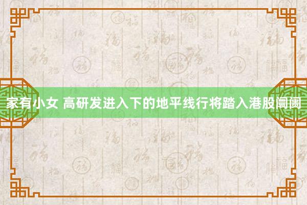 家有小女 高研发进入下的地平线行将踏入港股阛阓