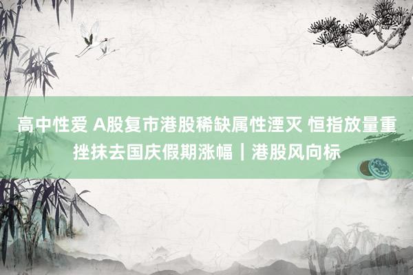 高中性爱 A股复市港股稀缺属性湮灭 恒指放量重挫抹去国庆假期涨幅｜港股风向标