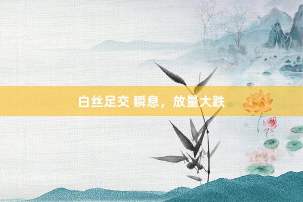 白丝足交 瞬息，放量大跌