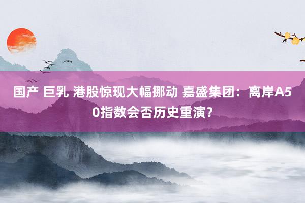 国产 巨乳 港股惊现大幅挪动 嘉盛集团：离岸A50指数会否历史重演？