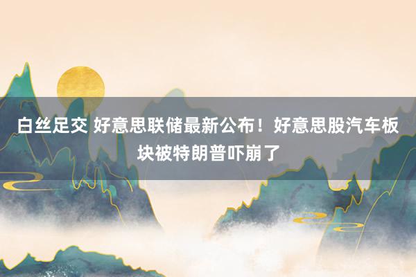 白丝足交 好意思联储最新公布！好意思股汽车板块被特朗普吓崩了