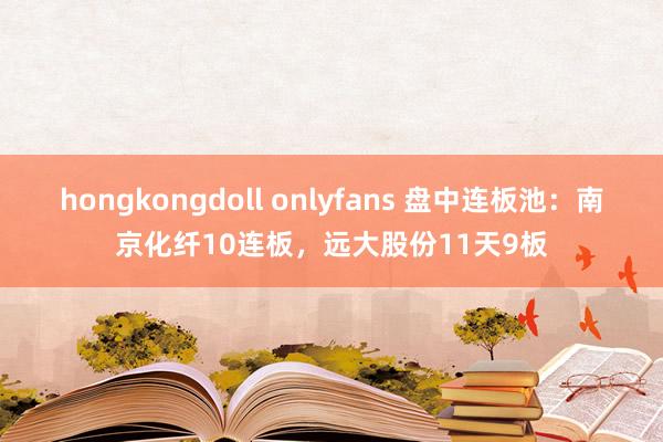 hongkongdoll onlyfans 盘中连板池：南京化纤10连板，远大股份11天9板