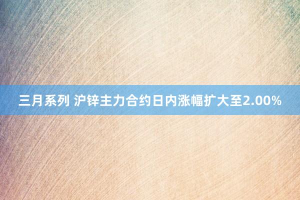 三月系列 沪锌主力合约日内涨幅扩大至2.00%